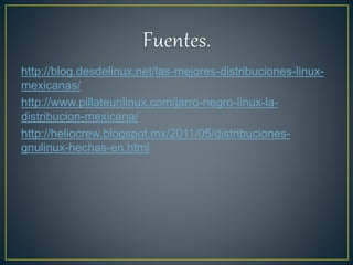 http://blog.desdelinux.net/las-mejores-distribuciones-linux-
mexicanas/
http://www.pillateunlinux.com/jarro-negro-linux-la-
distribucion-mexicana/
http://heliocrew.blogspot.mx/2011/05/distribuciones-
gnulinux-hechas-en.html
 