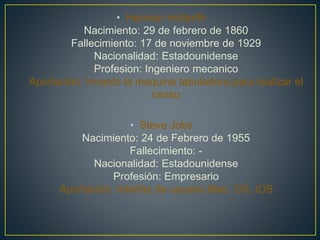 • Herman Hollerith
Nacimiento: 29 de febrero de 1860
Fallecimiento: 17 de noviembre de 1929
Nacionalidad: Estadounidense
Profesion: Ingeniero mecanico
Aportación: Invento la maquina tabuladora para realizar el
censo
• Steve Jobs
Nacimiento: 24 de Febrero de 1955
Fallecimiento: -
Nacionalidad: Estadounidense
Profesión: Empresario
Aportación: Interfaz de usuario Mac, OS, iOS
 