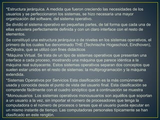 *Estructura jerárquica. A medida que fueron creciendo las necesidades de los
usuarios y se perfeccionaron los sistemas, se hizo necesaria una mayor
organización del software, del sistema operativo.
Se dividió el sistema operativo en pequeñas partes, de tal forma que cada una de
ellas estuviera perfectamente definida y con un claro interface con el resto de
elementos.
Se constituyó una estructura jerárquica o de niveles en los sistemas operativos, el
primero de los cuales fue denominado THE (Technische Hogeschool, Eindhoven),
deDijkstra, que se utilizó con fines didácticos
*Máquina Virtual. Se trata de un tipo de sistemas operativos que presentan una
interface a cada proceso, mostrando una máquina que parece idéntica a la
máquina real subyacente. Estos sistemas operativos separan dos conceptos que
suelen estar unidos en el resto de sistemas: la multiprogramación y la máquina
extendida.
*Sistemas Operativos por Servicios Esta clasificación es la más comúnmente
usada y conocida desde el punto de vista del usuario final. Esta clasificación se
comprende fácilmente con el cuadro sinóptico que a continuación se muestra
*Monousuarios Los sistemas operativos monousuarios son aquéllos que soportan
a un usuario a la vez, sin importar el número de procesadores que tenga la
computadora o el número de procesos o tareas que el usuario pueda ejecutar en
un mismo instante de tiempo. Las computadoras personales típicamente se han
clasificado en este renglón.
 