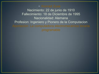 • Konrad Zuse
Nacimiento: 22 de junio de 1910
Fallecimiento: 18 de Diciembre de 1995
Nacionalidad: Alemana
Profesion: Ingeniero y Pionero de la Computacion
Aportación: La computadora electromecánica binaria
programable
 