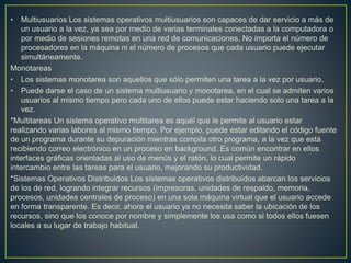 • Multiusuarios Los sistemas operativos multiusuarios son capaces de dar servicio a más de
un usuario a la vez, ya sea por medio de varias terminales conectadas a la computadora o
por medio de sesiones remotas en una red de comunicaciones. No importa el número de
procesadores en la máquina ni el número de procesos que cada usuario puede ejecutar
simultáneamente.
Monotareas
• Los sistemas monotarea son aquellos que sólo permiten una tarea a la vez por usuario.
• Puede darse el caso de un sistema multiusuario y monotarea, en el cual se admiten varios
usuarios al mismo tiempo pero cada uno de ellos puede estar haciendo solo una tarea a la
vez.
*Multitareas Un sistema operativo multitarea es aquél que le permite al usuario estar
realizando varias labores al mismo tiempo. Por ejemplo, puede estar editando el código fuente
de un programa durante su depuración mientras compila otro programa, a la vez que está
recibiendo correo electrónico en un proceso en background. Es común encontrar en ellos
interfaces gráficas orientadas al uso de menús y el ratón, lo cual permite un rápido
intercambio entre las tareas para el usuario, mejorando su productividad.
*Sistemas Operativos Distribuidos Los sistemas operativos distribuidos abarcan los servicios
de los de red, logrando integrar recursos (impresoras, unidades de respaldo, memoria,
procesos, unidades centrales de proceso) en una sola máquina virtual que el usuario accede
en forma transparente. Es decir, ahora el usuario ya no necesita saber la ubicación de los
recursos, sino que los conoce por nombre y simplemente los usa como si todos ellos fuesen
locales a su lugar de trabajo habitual.
 