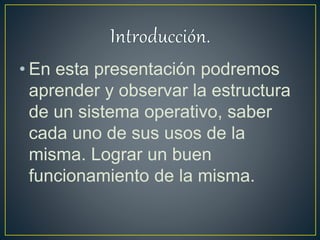 • En esta presentación podremos
aprender y observar la estructura
de un sistema operativo, saber
cada uno de sus usos de la
misma. Lograr un buen
funcionamiento de la misma.
 