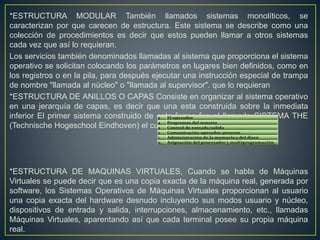 *ESTRUCTURA MODULAR También llamados sistemas monolíticos, se
caracterizan por que carecen de estructura. Este sistema se describe como una
colección de procedimientos es decir que estos pueden llamar a otros sistemas
cada vez que así lo requieran.
Los servicios también denominados llamadas al sistema que proporciona el sistema
operativo se solicitan colocando los parámetros en lugares bien definidos, como en
los registros o en la pila, para después ejecutar una instrucción especial de trampa
de nombre "llamada al núcleo" o "llamada al supervisor". que lo requieran
*ESTRUCTURA DE ANILLOS O CAPAS Consiste en organizar al sistema operativo
en una jerarquía de capas, es decir que una esta construida sobre la inmediata
inferior El primer sistema construido de esta forma fue el llamado SISTEMA THE
(Technische Hogeschool Eindhoven) el cual constaba de seis capas:
*ESTRUCTURA DE MAQUINAS VIRTUALES, Cuando se habla de Máquinas
Virtuales se puede decir que es una copia exacta de la máquina real, generada por
software, los Sistemas Operativos de Máquinas Virtuales proporcionan al usuario
una copia exacta del hardware desnudo incluyendo sus modos usuario y núcleo,
dispositivos de entrada y salida, interrupciones, almacenamiento, etc., llamadas
Máquinas Virtuales, aparentando así que cada terminal posee su propia máquina
real.
 