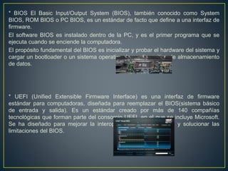 * BIOS El Basic Input/Output System (BIOS), también conocido como System
BIOS, ROM BIOS o PC BIOS, es un estándar de facto que define a una interfaz de
firmware.
El software BIOS es instalado dentro de la PC, y es el primer programa que se
ejecuta cuando se enciende la computadora.
El propósito fundamental del BIOS es inicializar y probar el hardware del sistema y
cargar un bootloader o un sistema operativo de un dispositivo de almacenamiento
de datos.
* UEFI (Unified Extensible Firmware Interface) es una interfaz de firmware
estándar para computadoras, diseñada para reemplazar el BIOS(sistema básico
de entrada y salida). Es un estándar creado por más de 140 compañías
tecnológicas que forman parte del consorcio UEFI, en el que se incluye Microsoft.
Se ha diseñado para mejorar la interoperabilidad del software y solucionar las
limitaciones del BIOS.
 