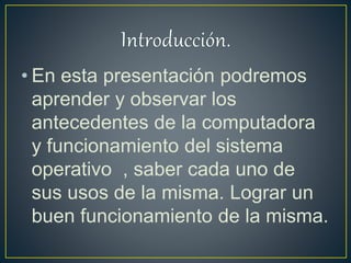 • En esta presentación podremos
aprender y observar los
antecedentes de la computadora
y funcionamiento del sistema
operativo , saber cada uno de
sus usos de la misma. Lograr un
buen funcionamiento de la misma.
 