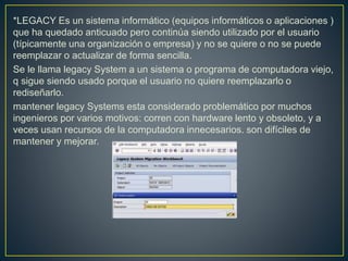 *LEGACY Es un sistema informático (equipos informáticos o aplicaciones )
que ha quedado anticuado pero continúa siendo utilizado por el usuario
(típicamente una organización o empresa) y no se quiere o no se puede
reemplazar o actualizar de forma sencilla.
Se le llama legacy System a un sistema o programa de computadora viejo,
q sigue siendo usado porque el usuario no quiere reemplazarlo o
rediseñarlo.
mantener legacy Systems esta considerado problemático por muchos
ingenieros por varios motivos: corren con hardware lento y obsoleto, y a
veces usan recursos de la computadora innecesarios. son difíciles de
mantener y mejorar.
 