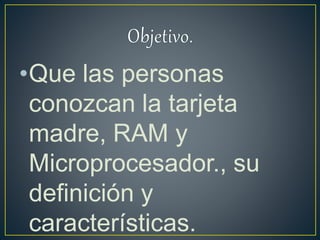 •Que las personas
conozcan la tarjeta
madre, RAM y
Microprocesador., su
definición y
características.
 