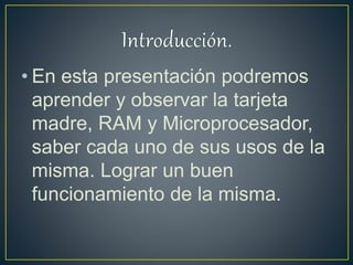 • En esta presentación podremos
aprender y observar la tarjeta
madre, RAM y Microprocesador,
saber cada uno de sus usos de la
misma. Lograr un buen
funcionamiento de la misma.
 