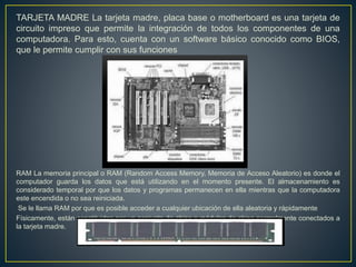 TARJETA MADRE La tarjeta madre, placa base o motherboard es una tarjeta de
circuito impreso que permite la integración de todos los componentes de una
computadora. Para esto, cuenta con un software básico conocido como BIOS,
que le permite cumplir con sus funciones
RAM La memoria principal o RAM (Random Access Memory, Memoria de Acceso Aleatorio) es donde el
computador guarda los datos que está utilizando en el momento presente. El almacenamiento es
considerado temporal por que los datos y programas permanecen en ella mientras que la computadora
este encendida o no sea reiniciada.
Se le llama RAM por que es posible acceder a cualquier ubicación de ella aleatoria y rápidamente
Físicamente, están constituidas por un conjunto de chips o módulos de chips normalmente conectados a
la tarjeta madre.
 