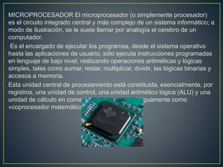 MICROPROCESADOR El microprocesador (o simplemente procesador)
es el circuito integrado central y más complejo de un sistema informático; a
modo de ilustración, se le suele llamar por analogía el cerebro de un
computador.
Es el encargado de ejecutar los programas, desde el sistema operativo
hasta las aplicaciones de usuario; sólo ejecuta instrucciones programadas
en lenguaje de bajo nivel, realizando operaciones aritméticas y lógicas
simples, tales como sumar, restar, multiplicar, dividir, las lógicas binarias y
accesos a memoria.
Esta unidad central de procesamiento está constituida, esencialmente, por
registros, una unidad de control, una unidad aritmético lógica (ALU) y una
unidad de cálculo en coma flotante(conocida antiguamente como
«coprocesador matemático»).
 