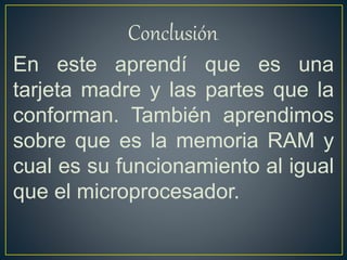 Conclusión.
En este aprendí que es una
tarjeta madre y las partes que la
conforman. También aprendimos
sobre que es la memoria RAM y
cual es su funcionamiento al igual
que el microprocesador.
 