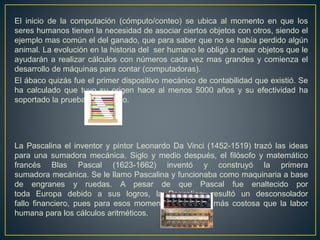 El inicio de la computación (cómputo/conteo) se ubica al momento en que los
seres humanos tienen la necesidad de asociar ciertos objetos con otros, siendo el
ejemplo mas común el del ganado, que para saber que no se había perdido algún
animal. La evolución en la historia del ser humano le obligó a crear objetos que le
ayudarán a realizar cálculos con números cada vez mas grandes y comienza el
desarrollo de máquinas para contar (computadoras).
El ábaco quizás fue el primer dispositivo mecánico de contabilidad que existió. Se
ha calculado que tuvo su origen hace al menos 5000 años y su efectividad ha
soportado la prueba del pasado.
La Pascalina el inventor y pintor Leonardo Da Vinci (1452-1519) trazó las ideas
para una sumadora mecánica. Siglo y medio después, el filósofo y matemático
francés Blas Pascal (1623-1662) inventó y construyó la primera
sumadora mecánica. Se le llamo Pascalina y funcionaba como maquinaria a base
de engranes y ruedas. A pesar de que Pascal fue enaltecido por
toda Europa debido a sus logros, la Pascalina, resultó un desconsolador
fallo financiero, pues para esos momentos, resultaba más costosa que la labor
humana para los cálculos aritméticos.
 