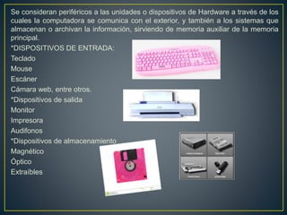 Se consideran periféricos a las unidades o dispositivos de Hardware a través de los
cuales la computadora se comunica con el exterior, y también a los sistemas que
almacenan o archivan la información, sirviendo de memoria auxiliar de la memoria
principal.
*DISPOSITIVOS DE ENTRADA:
Teclado
Mouse
Escáner
Cámara web, entre otros.
*Dispositivos de salida
Monitor
Impresora
Audifonos
*Dispositivos de almacenamiento
Magnético
Óptico
Extraíbles
 