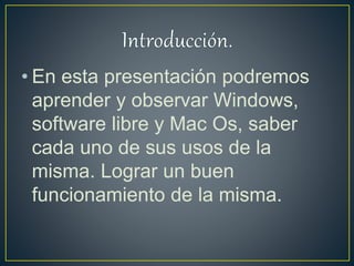 • En esta presentación podremos
aprender y observar Windows,
software libre y Mac Os, saber
cada uno de sus usos de la
misma. Lograr un buen
funcionamiento de la misma.
 