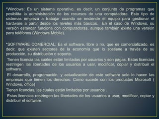 *Windows: Es un sistema operativo, es decir, un conjunto de programas que
posibilita la administración de los recursos de una computadora. Este tipo de
sistemas empieza a trabajar cuando se enciende el equipo para gestionar el
hardware a partir desde los niveles más básicos. En el caso de Windows, su
versión estándar funciona con computadoras, aunque también existe una versión
para teléfonos (Windows Mobile).
*SOFTWARE COMERCIAL: Es el software, libre o no, que es comercializado, es
decir, que existen sectores de la economía que lo sostiene a través de su
producción, su distribución o soporte.
Tienen licencia las cuales están limitadas por usuarios y son pagas. Estas licencias
restringen las libertades de los usuarios a usar, modificar, copiar y distribuir el
software.
El desarrollo, programación, y actualización de este software solo lo hacen las
empresas que tienen los derechos. Como sucede con los productos Microsoft (
Windows, office)
Tienen licencias, las cuales están limitadas por usuarios .
Estas licencias restringen las libertades de los usuarios a usar, modificar, copiar y
distribuir el software.
 