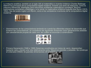 La máquina analítica, también en el siglo XIX el matemático e inventor británico Charles Babbage
elaboró los principios de la computadora digital moderna. Inventó una serie de máquinas, como la
máquina diferencial, diseñadas para solucionar problemas matemáticos complejos. Muchos
historiadores consideran a Babbage y a su socia, la matemática británica Augusta Ada Byron (1815-
1852), hija del poeta inglés Lord Byron, como a los verdaderos inventores de la computadora digital
moderna.
• Generaciones de las computadoras teniendo en cuenta las diferentes etapas de desarrollo que
tuvieron las computadoras, se consideran las siguientes divisiones como generaciones aisladas
con características propias de cada una, las cuáles se enuncian a continuación.
• Primera Generación (1946 a 1958) Sistemas constituidos por tubos de vacío, desprendían
bastante calor y tenían una vida relativamente corta. Máquinas grandes y pesadas. Se construye
el ordenador ENIAC de grandes dimensiones (30 toneladas)
 