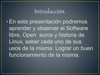 • En esta presentación podremos
aprender y observar el Software
libre, Open surce y historia de
Linux, saber cada uno de sus
usos de la misma. Lograr un buen
funcionamiento de la misma.
 