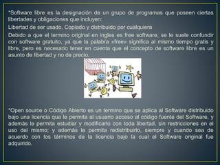 *Software libre es la designación de un grupo de programas que poseen ciertas
libertades y obligaciones que incluyen:
Libertad de ser usado, Copiado y distribuido por cualquiera
Debido a que el termino original en ingles es free software, se le suele confundir
con software gratuito, ya que la palabra «free» significa al mismo tiempo gratis y
libre, pero es necesario tener en cuenta que el concepto de software libre es un
asunto de libertad y no de precio.
*Open source o Código Abierto es un termino que se aplica al Software distribuido
bajo una licencia que le permita al usuario acceso al código fuente del Software, y
además le permita estudiar y modificarlo con toda libertad, sin restricciones en el
uso del mismo; y además le permita redistribuirlo, siempre y cuando sea de
acuerdo con los términos de la licencia bajo la cual el Software original fue
adquirido.
 