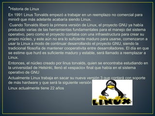 *Historia de Linux
En 1991 Linus Torvalds empezó a trabajar en un reemplazo no comercial para
minix9 que más adelante acabaría siendo Linux.
Cuando Torvalds liberó la primera versión de Linux, el proyecto GNU ya había
producido varias de las herramientas fundamentales para el manejo del sistema
operativo, pero como el proyecto contaba con una infraestructura para crear su
propio núcleo, y este aún no era lo suficiente maduro para usarse, comenzaron a
usar la Linux a modo de continuar desarrollando el proyecto GNU, siendo la
tradicional filosofía de mantener cooperativita entre desarrolladores. El día en que
se estime que hurd es suficiente maduro y estable, será llamado a reemplazar a
Linux.
Entonces, el núcleo creado por linus torvalds, quien se encontraba estudiando en
la universidad de Helsinki, llenó el «espacio» final que había en el sistema
operativo de GNU
Actualmente Linux trabaja en sacar su nueva versión 3 que contará con soporte
de más hardware y que será la siguiente versión a Linux 2.x.x
Linux actualmente tiene 22 años
 