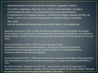 • Almacenamiento de la información en tambor magnético interior.
• Un tambor magnético disponía de su interior del ordenador, recogía y
memorizaba los datos y los programas que se le suministraban.
Programación en lenguaje máquina, consistía en largas cadenas de bits, de
ceros y unos, por lo que la programación resultaba larga y compleja.
• Alto costo.
Uso de tarjetas perforadas para suministrar datos y los programas.
Segunda Generación (1955 a 1965) Se trata de computadoras que emplean tecnología
de transistores, los cuáles fueron desarrollados en los laboratorios Bell® por John Bardeen,
Walter Brattain y William Shockley (lo cuál les hizo acreedores al Premio Nobel de Física de
1974).
Tercera Generación (1964 a 1974) Circuito integrado (chips)
Aumenta la capacidad de almacenamiento y se reduce el tiempo de respuesta.
Generalización de lenguajes de programación de alto nivel. Compatibilidad para
compartir software entre diversos equipos.
Cuarta Generación (1974 a 1983) se le denomina la revolución informática. Esta generación
esta marcada por la aparición de microprocesadores, en especial del Chip Intel® 4004 en
1971.
Se utilizan el ratón, disquetes de 5.25"/3.5", discos duros, ranuras de expansión XT,
sistemas operativos gráficos, también nace la empresa Apple®, Motorola®, AMD®, Microsoft
(la empresa antecesora de la actual Microsoft®), entre otras.
 