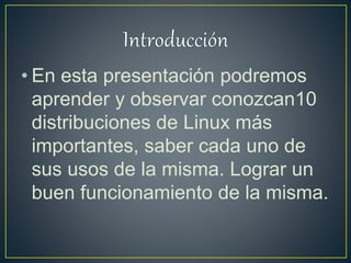 • En esta presentación podremos
aprender y observar conozcan10
distribuciones de Linux más
importantes, saber cada uno de
sus usos de la misma. Lograr un
buen funcionamiento de la misma.
 