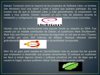 Debian: Comenzó como la mayoría de los proyectos de Software Libre, un hombre
(Ian Murdock) tuvo una visión y invitó a quiera que quisiera participar. Es una
prueba viva de que el Software Libre, y más generalmente, la cooperación, es
viable y muy potente. Debian requiere un poco mas de esfuerzo durante la
instalación y configuración inicial, comparado a otras distribuciones conocidas.
Ubuntu: una de las distribuciones más popular desde su creación en 2004. Fue
creada por un notable contribuidor de Debian, el sudafricano Mark Shuttleworth.
Mark hizo una fortuna con una empresa de seguridad en red que el creó (Thawte)
y vendió por unos 500 millones de dólares. Siempre ofrecerá Ubuntu
gratuitamente, en diversos idiomas y con accesibilidad incorporada.
Mint: Es en gran parte basada en Ubuntu/Debian mas su suceso fue tan grande
que empezaron a desarrollar sus propias herramientas. El enfoque en usabilidad
los llevó a incluir algunos drivers y software privativos (en vez de dejar que el
usuario lo haga), aunque prefieren utilizar Software Libre cuando posible.
 