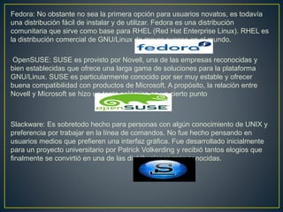Fedora: No obstante no sea la primera opción para usuarios novatos, es todavía
una distribución fácil de instalar y de utilizar. Fedora es una distribución
comunitaria que sirve como base para RHEL (Red Hat Enterprise Linux). RHEL es
la distribución comercial de GNU/Linux de mayor suceso en el mundo.
OpenSUSE: SUSE es provisto por Novell, una de las empresas reconocidas y
bien establecidas que ofrece una larga gama de soluciones para la plataforma
GNU/Linux. SUSE es particularmente conocido por ser muy estable y ofrecer
buena compatibilidad con productos de Microsoft. A propósito, la relación entre
Novell y Microsoft se hizo un tanto polémica en un cierto punto
Slackware: Es sobretodo hecho para personas con algún conocimiento de UNIX y
preferencia por trabajar en la línea de comandos. No fue hecho pensando en
usuarios medios que prefieren una interfaz gráfica. Fue desarrollado inicialmente
para un proyecto universitario por Patrick Volkerding y recibió tantos elogios que
finalmente se convirtió en una de las distribuciones mas conocidas.
 
