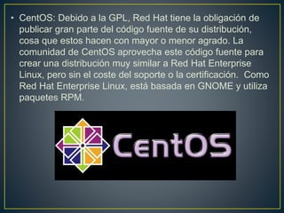 • CentOS: Debido a la GPL, Red Hat tiene la obligación de
publicar gran parte del código fuente de su distribución,
cosa que estos hacen con mayor o menor agrado. La
comunidad de CentOS aprovecha este código fuente para
crear una distribución muy similar a Red Hat Enterprise
Linux, pero sin el coste del soporte o la certificación. Como
Red Hat Enterprise Linux, está basada en GNOME y utiliza
paquetes RPM.
 