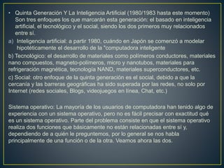 • Quinta Generación Y La Inteligencia Artificial (1980/1983 hasta este momento)
Son tres enfoques los que marcarán esta generación: el basado en inteligencia
artificial, el tecnológico y el social, siendo los dos primeros muy relacionados
entre sí.
a) Inteligencia artificial: a partir 1980, cuándo en Japón se comenzó a modelar
hipotéticamente el desarrollo de la "computadora inteligente
b) Tecnológico: el desarrollo de materiales como polímeros conductores, materiales
nano compuestos, magneto-polímeros, micro y nanotubos, materiales para
refrigeración magnética, tecnología NAND, materiales superconductores, etc.
c) Social: otro enfoque de la quinta generación es el social, debido a que la
cercanía y las barreras geográficas ha sido superada por las redes, no solo por
Internet (redes sociales, Blogs, videojuegos en línea, Chat, etc.)
Sistema operativo: La mayoría de los usuarios de computadora han tenido algo de
experiencia con un sistema operativo, pero no es fácil precisar con exactitud qué
es un sistema operativo. Parte del problema consiste en que el sistema operativo
realiza dos funciones que básicamente no están relacionadas entre sí y,
dependiendo de a quién le preguntemos, por lo general se nos habla
principalmente de una función o de la otra. Veamos ahora las dos.
 