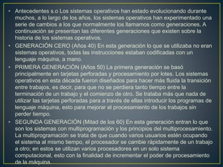 • Antecedentes s.o Los sistemas operativos han estado evolucionando durante
muchos, a lo largo de los años, los sistemas operativos han experimentado una
serie de cambios a los que normalmente los llamamos como generaciones. A
continuación se presentan las diferentes generaciones que existen sobre la
historia de los sistemas operativos.
• GENERACIÓN CERO (Años 40) En esta generación lo que se utilizaba no eran
sistemas operativos, todas las instrucciones estaban codificadas con un
lenguaje máquina, a mano.
• PRIMERA GENERACIÓN (Años 50) La primera generación se basó
principalmente en tarjetas perforadas y procesamiento por lotes. Los sistemas
operativos en esta década fueron diseñados para hacer más fluida la transición
entre trabajos, es decir, para que no se perdiera tanto tiempo entre la
terminación de un trabajo y el comienzo de otro. Se trataba más que nada de
utilizar las tarjetas perforadas para a través de ellas introducir los programas de
lenguaje máquina, esto para mejorar el procesamiento de los trabajos sin
perder tiempo.
• SEGUNDA GENERACIÓN (Mitad de los 60) En esta generación entran lo que
son los sistemas con multiprogramación y los principios del multiprocesamiento.
La multiprogramación se trata de que cuando varios usuarios estén ocupando
el sistema al mismo tiempo, el procesador se cambie rápidamente de un trabajo
a otro; en estos se utilizan varios procesadores en un solo sistema
computacional, esto con la finalidad de incrementar el poder de procesamiento
de la máquina.
 