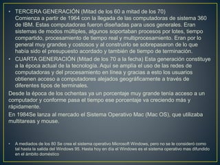 • TERCERA GENERACIÓN (Mitad de los 60 a mitad de los 70)
Comienza a partir de 1964 con la llegada de las computadoras de sistema 360
de IBM. Estas computadoras fueron diseñadas para usos generales. Eran
sistemas de modos múltiples, algunos soportaban procesos por lotes, tiempo
compartido, procesamiento de tiempo real y multiprocesamiento. Eran por lo
general muy grandes y costosos y al construirlo se sobrepasaron de lo que
había sido el presupuesto acordado y también de tiempo de terminación.
• CUARTA GENERACIÓN (Mitad de los 70 a la fecha) Esta generación constituye
a la época actual de la tecnología. Aquí se amplía el uso de las redes de
computadoras y del procesamiento en línea y gracias a esto los usuarios
obtienen acceso a computadores alejados geográficamente a través de
diferentes tipos de terminales.
Desde la época de los ochentas ya un porcentaje muy grande tenía acceso a un
computador y conforme pasa el tiempo ese porcentaje va creciendo más y
rápidamente.
En 1984Se lanza al mercado el Sistema Operativo Mac (Mac OS), que utilizaba
multitareas y mouse.
• A mediados de los 80 Se crea el sistema operativo Microsoft Windows, pero no se le consideró como
tal hasta la salida del Windows 95. Hasta hoy en día el Windows es el sistema operativo mas difundido
en el ámbito doméstico
 