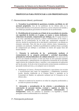 Propuestas de futuro en la Atención Primaria madrileña
Plataforma de Equipos Directivos y Representantes de Centros de Salud
7
PROPUESTAS PARA POTENCIAR A LOS PROFESIONALES
1º.- Reconocimiento laboral y profesional:
A.- Normalizar la periodicidad de oposiciones, traslados, movilidad, etc. del
personal propietario. Uno de los problemas de los últimos años es la
arbitrariedad absoluta en los procesos selectivos y en los concursos de traslado y
movilidad que perjudican gravemente los derechos de los profesionales.
B.- Flexibilización de la jornada con el límite de las necesidades de atención,
con capacidad de decisión en el equipo, en cuanto a: turnos deslizantes,
reducciones de jornada, compensación por doblajes, etc. El equipo directivo
ha de tener capacidad para proponer y aplicar modificaciones en los turnos y
agendas de los profesionales de tal modo que, manteniendo asegurado el
servicio, facilite la conciliación de la vida laboral y profesional y sea además un
elemento motivador. Para ello han de existir criterios claros, transparentes y
acordados con antelación. También la posibilidad de establecer horas o jornadas
de compensación por doblajes o actividades en interés del equipo fuera del
horario laboral.
C.- Potenciar la motivación de los profesionales mediante el
reconocimiento de su categoría profesional y actividad desarrollada,
primando los criterios/indicadores de calidad asistencial. Esta motivación ha
de servir de estímulo de mejora, se tiene que basar en unos principios pactados
entre profesionales y administración con antelación al desarrollo de la actividad,
según criterios de evaluación claros y sencillos y con compromiso de aplicación
por las dos partes. Se ha de evitar la incentivación exclusivamente económica ya
que puede resultar perversa, y en cualquier caso es necesario:
 Desbloquear la Carrera y Promoción Profesional o equivalentes con revisión
y reconocimiento para todos los trabajadores y complemento económico
acorde, derecho establecido en el Estatuto Marco y aprobado en la
Comunidad de Madrid, sin aplicación unilateral por la Consejería en los
últimos años..
 Adecuar la cuantía de los incentivos en todas las categorías profesionales y
en todos los puestos de trabajo.
D.- Adecuación y normalización de los criterios y procedimientos de
contratación de personal interino, eventual y suplente en todas las
categorías profesionales, con procedimientos informatizados y
transparentes. Todos los contratos se ajustarán a la legalidad y estarán
protegidos contra la arbitrariedad en la valoración.
2ª.- Participación profesional:
 