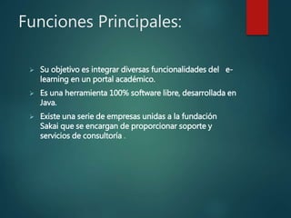 Funciones Principales:
 Su objetivo es integrar diversas funcionalidades del e-
learning en un portal académico.
 Es una herramienta 100% software libre, desarrollada en
Java.
 Existe una serie de empresas unidas a la fundación
Sakai que se encargan de proporcionar soporte y
servicios de consultoría .
 