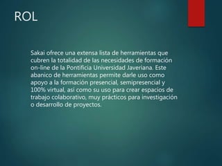 ROL
Sakai ofrece una extensa lista de herramientas que
cubren la totalidad de las necesidades de formación
on-line de la Pontificia Universidad Javeriana. Este
abanico de herramientas permite darle uso como
apoyo a la formación presencial, semipresencial y
100% virtual, así como su uso para crear espacios de
trabajo colaborativo, muy prácticos para investigación
o desarrollo de proyectos.
 