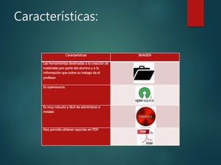 Características:
Características IMAGEN
Las herramientas destinadas a la creación de
materiales por parte del alumno y a la
información que sobre su trabajo da el
profesor
Es opensource.
Es muy robusto y fácil de administrar e
instalar.
Nos permite obtener reportes en PDF.
 