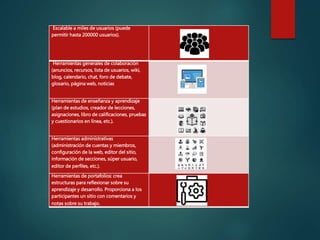 Escalable a miles de usuarios (puede
permitir hasta 200000 usuarios).
Herramientas generales de colaboración
(anuncios, recursos, lista de usuarios, wiki,
blog, calendario, chat, foro de debate,
glosario, página web, noticias
Herramientas de enseñanza y aprendizaje
(plan de estudios, creador de lecciones,
asignaciones, libro de calificaciones, pruebas
y cuestionarios en línea, etc.).
Herramientas administrativas
(administración de cuentas y miembros,
configuración de la web, editor del sitio,
información de secciones, súper usuario,
editor de perfiles, etc.).
Herramientas de portafolios: crea
estructuras para reflexionar sobre su
aprendizaje y desarrollo. Proporciona a los
participantes un sitio con comentarios y
notas sobre su trabajo.
 