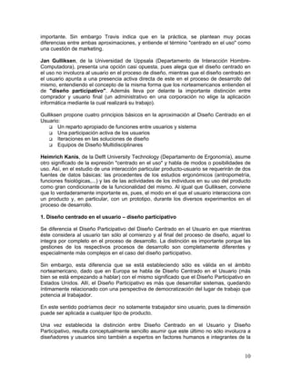 importante. Sin embargo Travis indica que en la práctica, se plantean muy pocas
diferencias entre ambas aproximaciones, y entiende el término "centrado en el uso" como
una cuestión de marketing.

Jan Gulliksen, de la Universidad de Uppsala (Departamento de Interacción Hombre-
Computadora), presenta una opción casi opuesta, pues alega que el diseño centrado en
el uso no involucra al usuario en el proceso de diseño, mientras que el diseño centrado en
el usuario apunta a una presencia activa directa de este en el proceso de desarrollo del
mismo, entendiendo el concepto de la misma forma que los norteamericanos entienden el
de "diseño participativo". Además lleva por delante la importante distinción entre
comprador y usuario final (un administrativo en una corporación no elige la aplicación
informática mediante la cual realizará su trabajo).

Gulliksen propone cuatro principios básicos en la aproximación al Diseño Centrado en el
Usuario:
       Un reparto apropiado de funciones entre usuarios y sistema
       Una participación activa de los usuarios
       Iteraciones en las soluciones de diseño
       Equipos de Diseño Multidisciplinares

Heimrich Kanis, de la Delft University Technology (Departamento de Ergonomía), asume
otro significado de la expresión "centrado en el uso" y habla de modos o posibilidades de
uso. Así, en el estudio de una interacción particular producto-usuario se requerirán de dos
fuentes de datos básicas: las procedentes de los estudios ergonómicos (antropometría,
funciones fisiológicas,...) y las de las actividades de los individuos en su uso del producto
como gran condicionante de la funcionalidad del mismo. Al igual que Gulliksen, conviene
que lo verdaderamente importante es, pues, el modo en el que el usuario interacciona con
un producto y, en particular, con un prototipo, durante los diversos experimentos en el
proceso de desarrollo.

1. Diseño centrado en el usuario – diseño participativo

Se diferencia el Diseño Participativo del Diseño Centrado en el Usuario en que mientras
éste considera al usuario tan sólo al comienzo y al final del proceso de diseño, aquel lo
integra por completo en el proceso de desarrollo. La distinción es importante porque las
gestiones de los respectivos procesos de desarrollo son completamente diferentes y
especialmente más complejos en el caso del diseño participativo.

Sin embargo, esta diferencia que se está estableciendo sólo es válida en el ámbito
norteamericano, dado que en Europa se habla de Diseño Centrado en el Usuario (más
bien se está empezando a hablar) con el mismo significado que el Diseño Participativo en
Estados Unidos. Allí, el Diseño Participativo es más que desarrollar sistemas, quedando
íntimamente relacionado con una perspectiva de democratización del lugar de trabajo que
potencia al trabajador.

En este sentido podríamos decir no solamente trabajador sino usuario, pues la dimensión
puede ser aplicada a cualquier tipo de producto.

Una vez establecida la distinción entre Diseño Centrado en el Usuario y Diseño
Participativo, resulta conceptualmente sencillo asumir que este último no sólo involucra a
diseñadores y usuarios sino también a expertos en factores humanos e integrantes de la


                                                                                          10
 