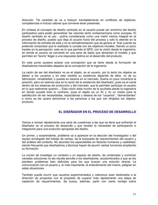 dirección. Tal variedad se va a traducir inevitablemente en conflictos de objetivos,
competencias e incluso valores que conviene tener presentes.

En síntesis el concepto de diseño centrado en el usuario puede ser sinónimo del diseño
participativo para poder generalizar las visiones tanto norteamericana como europea. El
diseño centrado en el uso , podría considerarse como una visión menos integral en el
proceso de diseño, puesto que deja al usuario fuera del proceso y solo lo atiende en la
información de entrada de este y en la retroalimentación que se genera al final cuando se
pretende comprobar que lo realizado si cumple con los objetivos iniciales. Siendo un poco
fuertes en la percepción, esto es lo que permite el QFD, con la visión desde la ingeniería,
en donde el usuario se convierte en una serie de datos que alimentan el modelo y que
permiten en “teoría” llegar a una respuesta óptima en el desarrollo del producto.

En este punto quisiera aclarar una concepción que se tiene desde la formación de
diseñadores industriales alejados de la concepción de la ingeniería:

La razón de ser del diseñador no es el objeto, es el usuario, por lo tanto los objetos se
deben a los usuarios y en esta medida su existencia depende de ellos, no de su
fabricación, rentabilidad, o puesta en escena en el mercado. Suena un poco romántica la
posición, pero en esencia esa es la razón de la existencia del diseñador, pues es el canal
dentro de los sistemas de producción y del mercado, que le permiten participar al usuario
en lo que realmente quieren.... Esta visión dista mucho de la acuñada desde la ingeniería
en donde sucede todo lo contrario, pues el objeto es un fin y no un medio para la
satisfacción de las necesidades, expectativas y deseos de los “usuarios”, “demandantes”
o como se les quiera denominar a las personas a las que van dirigidos los objetos-
producto.


                             EL DISEÑADOR EN EL PROCESO DE DESARROLLO


Vamos a revisar rápidamente una serie de cuestiones a las que se tiene que enfrentar el
diseñador en el proceso de desarrollo y que revelan la necesidad de participación e
integración para una evolución apropiada del diseño.

Un primer, y sorprendente, problema va a aparecer en la elección del investigador o del
equipo encargado del trabajo de campo, de la búsqueda de requerimientos del usuario y
del análisis del contexto. No abundan los especialistas en factores humanos y usabilidad,
siendo frecuente que diseñadores y técnicos hayan de asumir ciertas funciones ampliando
su formación.

La noción de investigar un contexto o un espacio de diseño, de contemplar y combinar
variadas soluciones no les resulta sencilla a los diseñadores, acostumbrados a que se les
planteen problemas bien definidos para los que buscan una solución directa. La
comunicación con el usuario y, lo más importante, el entendimiento del mismo, peligran en
estas situaciones.

También puede ocurrir que usuarios experimentados y veteranos sean destinados a la
dirección de proyectos con el propósito de superar más rápidamente una etapa de
captación de requerimientos. Se busca, además, partir con cierta ventaja sobre



                                                                                        11
 