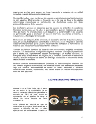 experiencias previas, pero supone un riesgo importante la adopción de un actitud
inmovilista respecto de las experiencias propias.

Hemos oído muchas veces eso de que los usuarios no son diseñadores y los diseñadores
no son usuarios. Efectivamente, es frecuente que a la hora de llevar a la práctica
determinadas metodologías de participación, los diseñadores partan con ideas
preconcebidas acerca de los usuarios.

Los diseñadores piensan en ocasiones que los usuarios no entienden de cuestiones
técnicas o tecnológicas, que no saben lo que necesitan o que son incapaces de generar
ideas de diseño. Tal circunstancia se puede traducir en la contaminación de las sesiones
de participación, pues el diseñador, en caso de intervenir, no potencia al máximo, e
incluso rehuye, el diálogo y la interacción.

El diseñador, por otra parte, trata, a menudo, de expresarse a través de su diseño, lo que,
dada, en general, la complejidad y amplitud de su formación, puede reflejarse en sistemas
excesivamente complejos que el usuario, inevitablemente, rechaza en el momento que se
le solicita para trabajar con los correspondientes prototipos

También se plantean conflictos de objetivos entre diseñadores y expertos en factores
humanos. Los especialistas en ergonomía cognitiva no tienen una especial predilección
por el diseño, que, explícitamente, asocian con tecnología. En muchas ocasiones, su
trabajo se relega a fases finales del proyecto; es, a posteriori, cuando han de asesorar al
usuario y evalúan el impacto del diseño. Sin embargo, su actividad es fundamental en las
etapas iniciales al desarrollo.

No faltan conflictos entre desarrolladores y dirección. La dirección soporta presiones con
una continua exigencia de resultados y los directivos acuden a los diseñadores: necesitan
algo que enseñar. Probablemente el diseño no estará terminado o requerirá
modificaciones, ensayos, inspecciones, pero pasará a tener un carácter de compromiso
hacia los altos ejecutivos.



                                              FACTORES HUMANOS Y MARKETING



Aunque no es el único factor para la venta
de un equipo o la contratación de un
servicio, cada vez más productos cuelgan la
etiqueta de "fácil de usar" como un
argumento con el objetivo de ganar al
cliente en estos tiempos de feroz
competencia.

Atrás quedan los tiempos en que las
novedades tecnológicas justificaban por sí
mismas la dificultad de uso. Un claro
ejemplo son los ordenadores domésticos,



                                                                                        12
 