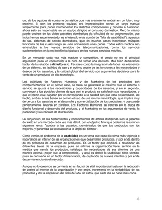 uno de los equipos de consumo doméstico que más crecimiento tendrán en un futuro muy
próximo. Si con los primeros equipos era imprescindible leerse un largo manual
simplemente para poder interconectar los distintos componentes y ponerlo a funcionar,
ahora esto es impensable en un equipo dirigido al consumo doméstico. Pero lo mismo
puede decirse de los vídeo-cassettes domésticos (la dificultad de su programación, que
todos hemos experimentado, es el ejemplo más común de "falta de usabilidad"), aparatos
de fax, sistemas de sonido domésticos, que en muchos casos incorporan múltiples
funciones de las cuales luego se usan únicamente unas pocas. Todos estos hechos son
extensibles a los nuevos servicios de telecomunicaciones, como los servicios
suplementarios en la red telefónica básica o en los nuevos servicios móviles.

En un mercado cada vez más maduro y competitivo, el precio no es el principal
argumento para un consumidor a la hora de tomar una decisión. Más bien debiéramos
hablar de la relación calidad/precio. Factores como la integración de todos los elementos
de un sistema, su facilidad de uso y el óptimo ajuste de las funciones a las necesidades y
deseos de los usuarios, y la calidad global del servicio son argumentos decisivos para la
venta de un producto de alta tecnología.

Los objetivos de Factores Humanos y del Marketing de los productos son
complementarios: en el primer caso, se trata de garantizar al máximo que el sistema o
servicio se ajusta a las necesidades y capacidades de los usuarios, y en el segundo,
convencer a los posibles clientes de que con el producto se satisfarán sus necesidades, y
que el precio que pagarán por él corresponde a la calidad con que está desarrollado. De
hecho, ambas áreas tienen en común el uso de una misma metodología, que implica muy
de cerca a los usuarios en el desarrollo y comercialización de los productos, y que puede
perfectamente llevarse en paralelo. Los Factores Humanos se centran en la etapa de
diseño funcional y desarrollo del producto, y el Marketing en los argumentos de venta, la
publicidad y los canales de distribución.

La conjunción de las herramientas y conocimientos de ambas disciplinas son la garantía
del éxito en un mercado cada vez más difícil, con el objetivo final que podemos resumir en
siguiente lema: "conoce a tus usuarios, convéncelos de que tus productos son los
mejores, y garantiza su satisfacción a lo largo del tiempo".

Como vemos el problema de la usabilidad es un tema que cada día toma más vigencia e
importancia al interior de las organizaciones que desarrollan productos, y por ende dentro
de los procesos de desarrollo de productos. Es un factor que empieza a relacionar las
diferentes áreas de la empresa, pues en últimas la organización tiene sentido en la
medida que venda los productos, satisfaga las necesidades de sus clientes de una
manera óptima (mejor que la competencia), y aquí es donde la usabilidad tiene sentido,
pues se convierte en un factor diferenciador, de captación de nuevos clientes y por ende
de permanencia en el mercado.

Aunque no lo creamos se convierte en un factor de vital importancia hasta en la reducción
de costes al interior de la organización y por ende, incremento en la rentabilidad de los
productos y de la ampliación del ciclo de vida de estos, que cada día se hace mas corta.




                                                                                       13
 