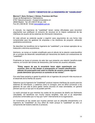 COSTE Y BENEFICIO DE LA INGENIERÍA DE "USABILIDAD"

Marcos F. Sanz, Enrique J. Gómez, Francisco del Pozo
Grupo de Bioingeniería y Telemedicina
ETSI Telecomunicación - Ciudad Universitaria s/n
28040 Madrid · Tel. (91) 549 57 00 ext. 332
Fax (91) 336 68 28 · Email marcos@teb.upm.es


A menudo, los ingenieros de "usabilidad" tienen ciertas dificultades para encontrar
argumentos que justifiquen el consumo de recursos en la mejora substancial de las
interfaces de usuario de los sistemas de información interactivos.

En este artículo se pretende ayudar a esgrimir esos argumentos de una forma más
comprensible para los gestores de empresas o los directores de proyecto: utilizando
parámetros económicos.

Se describen los beneficios de la Ingeniería de "usabilidad" y se revisan ejemplos de su
traducción a términos económicos.

Asimismo, se revisa un modelo simplificado para el cálculo de la relación coste-beneficio
de un proceso de desarrollo caracterizado por iteraciones de diseño con evaluaciones de
"usabilidad".

Finalmente se busca el proceso de este tipo que presenta una relación beneficio-coste
máxima, en función del número de iteraciones y del número de usuarios utilizados.

     "Estoy seguro de que le encantaría hacer algún experimento con
     usuarios, pero no hay tiempo ni presupuesto en nuestra planificación;
     además me preocuparé más sobre la interfaz de usuario cuando alguien
     pueda demostrar que provoca un aumento en las ventas".

Con esta frase zanjaría un gestor la petición de un ingeniero de consumir más recursos en
el desarrollo de la interfaz de usuario.

Sabemos que la Ingeniería de "Usabilidad" produce mejores interfaces de usuario para los
sistemas de información, y sabemos cómo lo consigue, pero es difícil convencer a los
gestores de que vale la pena gastar ciertos recursos en esas actividades; en general
piensan que es un lujo que no se pueden permitir.

La razón principal es que mientras los costes de los procesos de diseño son fácilmente
calculables, los beneficios son mucho menos tangibles, más aún si se desarrollan
productos comerciales que no hay que "sufrir" internamente en la organización.

Un incremento en las ventas que muchos piensan que es atribuible directamente a la
Ingeniería de "Usabilidad" es muy difícil de medir porque la "usabilidad" es sólo un
componente del reclamo total de un producto.




                                                                                      14
 