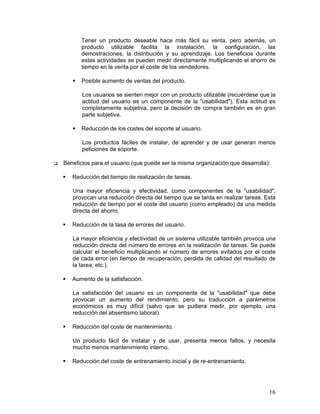 Tener un producto deseable hace más fácil su venta, pero además, un
       producto utilizable facilita la instalación, la configuración, las
       demostraciones, la distribución y su aprendizaje. Los beneficios durante
       estas actividades se pueden medir directamente multiplicando el ahorro de
       tiempo en la venta por el coste de los vendedores.

       Posible aumento de ventas del producto.

       Los usuarios se sienten mejor con un producto utilizable (recuérdese que la
       actitud del usuario es un componente de la "usabilidad"). Esta actitud es
       completamente subjetiva, pero la decisión de compra también es en gran
       parte subjetiva.

       Reducción de los costes del soporte al usuario.

       Los productos fáciles de instalar, de aprender y de usar generan menos
       peticiones de soporte.

Beneficios para el usuario (que puede ser la misma organización que desarrolla):

   Reducción del tiempo de realización de tareas.

   Una mayor eficiencia y efectividad, como componentes de la "usabilidad",
   provocan una reducción directa del tiempo que se tarda en realizar tareas. Esta
   reducción de tiempo por el coste del usuario (como empleado) da una medida
   directa del ahorro.

   Reducción de la tasa de errores del usuario.

   La mayor eficiencia y efectividad de un sistema utilizable también provoca una
   reducción directa del número de errores en la realización de tareas. Se puede
   calcular el beneficio multiplicando el número de errores evitados por el coste
   de cada error (en tiempo de recuperación, perdida de calidad del resultado de
   la tarea, etc.).

   Aumento de la satisfacción.

   La satisfacción del usuario es un componente de la "usabilidad" que debe
   provocar un aumento del rendimiento, pero su traducción a parámetros
   económicos es muy difícil (salvo que se pudiera medir, por ejemplo, una
   reducción del absentismo laboral).

   Reducción del coste de mantenimiento.

   Un producto fácil de instalar y de usar, presenta menos fallos, y necesita
   mucho menos mantenimiento interno.

   Reducción del coste de entrenamiento inicial y de re-entrenamiento.




                                                                               16
 