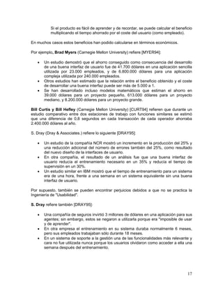 Si el producto es fácil de aprender y de recordar, se puede calcular el beneficio
           multiplicando el tiempo ahorrado por el coste del usuario (como empleado).

En muchos casos estos beneficios han podido calcularse en términos económicos.

Por ejemplo, Brad Myers (Carnegie Mellon University) refiere [MYER94]:

   •   Un estudio demostró que el ahorro conseguido como consecuencia del desarrollo
       de una buena interfaz de usuario fue de 41.700 dólares en una aplicación sencilla
       utilizada por 23.000 empleados, y de 6.800.000 dólares para una aplicación
       compleja utilizada por 240.000 empleados.
   •   Otros estudios han estimado que la relación entre el beneficio obtenido y el coste
       de desarrollar una buena interfaz puede ser más de 5.000 a 1.
   •   Se han desarrollado incluso modelos matemáticos que estiman el ahorro en
       39.000 dólares para un proyecto pequeño, 613.000 dólares para un proyecto
       mediano, y 8.200.000 dólares para un proyecto grande.

Bill Curtis y Bill Hefley (Carnegie Mellon University) [CURT94] refieren que durante un
estudio comparativo entre dos estaciones de trabajo con funciones similares se estimó
que una diferencia de 0,8 segundos en cada transacción de cada operador ahorraba
2.400.000 dólares al año.

S. Dray (Dray & Associates.) refiere lo siguiente [DRAY95]:

   •   Un estudio de la compañía NCR mostró un incremento en la producción del 25% y
       una reducción adicional del número de errores también del 25%, como resultado
       del nuevo diseño de la interfaces de usuario.
   •   En otra compañía, el resultado de un análisis fue que una buena interfaz de
       usuario reducía el entrenamiento necesario en un 35% y reducía el tiempo de
       supervisión en un 30%.
   •   Un estudio similar en IBM mostró que el tiempo de entrenamiento para un sistema
       era de una hora, frente a una semana en un sistema equivalente sin una buena
       interfaz de usuario.

Por supuesto, también se pueden encontrar perjuicios debidos a que no se practica la
Ingeniería de "Usabilidad".

S. Dray refiere también [DRAY95]:

   •   Una compañía de seguros invirtió 3 millones de dólares en una aplicación para sus
       agentes; sin embargo, estos se negaron a utilizarla porque era "imposible de usar
       y de aprender".
   •   En otra empresa el entrenamiento en su sistema duraba normalmente 6 meses,
       pero sus empleados trabajaban sólo durante 18 meses.
   •   En un sistema de soporte a la gestión una de las funcionalidades más relevante y
       cara no fue utilizada nunca porque los usuarios olvidaron como acceder a ella una
       semana después del entrenamiento.




                                                                                         17
 