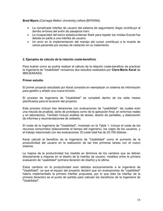 Brad Myers (Carnegie Mellon University) refiere [MYER94]:

   •   La complicada interfaz de usuario del sistema de seguimiento Aegis contribuyó al
       derribo erróneo del avión de pasajeros Iraní.
   •   La incapacidad del barco estadounidense Stark para repeler los misiles Exocet fue
       debida en parte a una interfaz de usuario.
   •   Un error en la implementación del manejo del cursor contribuyó a la muerte de
       varios pacientes por exceso de radiación en su tratamiento.



2. Ejemplos de cálculo de la relación coste-beneficio

Para ilustrar como se podría realizar el cálculo de la relación coste-beneficio de practicar
la Ingeniería de "Usabilidad" revisamos dos estudios realizados por Clare-Marie Karat de
IBM [KARA93].

Primer estudio

El primer proyecto estudiado por Karat consistía en reemplazar un sistema de información
para gestión y añadir una nueva función.

El proceso de Ingeniería de "Usabilidad" se completó dentro de los siete meses
planificados para la duración del proyecto.

Este proceso incluyó tres iteraciones con evaluaciones de "usabilidad", las cuales eran
una mezcla de pruebas, tanto de prototipos como de la aplicación final, en entornos reales
y en laboratorios. También incluyó análisis de tareas, diseño de pantallas, y elaboración
de informes y recomendaciones de rediseño.

El coste de la Ingeniería de "Usabilidad", mostrado en la Tabla 1, incluye el coste de los
recursos consumidos (básicamente el tiempo del ingeniero), los viajes de los usuarios, y
el trabajo relacionado con las evaluaciones. El coste total fue de 20.700 dólares.

Karat calculó el beneficio de la Ingeniería de "Usabilidad" como el aumento de la
productividad del usuario en la realización de las tres primeras tareas con el nuevo
sistema.

La mejora de la productividad fue medida en términos de los cambios que se debían
directamente a mejoras en el diseño de la interfaz de usuario, medidos entre la primera
evaluación de "usabilidad" (primera iteración de diseño) y la última.

Estos cambios en la productividad eran debidos exclusivamente a la Ingeniería de
"Usabilidad", ya que el equipo del proyecto declaró que sin evaluaciones de "usabilidad"
habría implementado la primera interfaz propuesta, por lo que ésta (la interfaz de la
primera iteración) es el punto de partida para calcular los beneficios de la Ingeniería de
"Usabilidad".




                                                                                         18
 