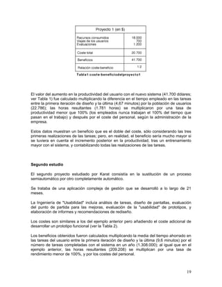El valor del aumento en la productividad del usuario con el nuevo sistema (41.700 dólares;
ver Tabla 1) fue calculado multiplicando la diferencia en el tiempo empleado en las tareas
entre la primera iteración de diseño y la última (4,67 minutos) por la población de usuarios
(22.786); las horas resultantes (1.781 horas) se multiplicaron por una tasa de
productividad menor que 100% (los empleados nunca trabajan el 100% del tiempo que
pasan en el trabajo) y después por el coste del personal, según la administración de la
empresa.

Estos datos muestran un beneficio que es el doble del coste, sólo considerando las tres
primeras realizaciones de las tareas; pero, en realidad, el beneficio sería mucho mayor si
se tuviera en cuenta el incremento posterior en la productividad, tras un entrenamiento
mayor con el sistema, y contabilizando todas las realizaciones de las tareas.



Segundo estudio

El segundo proyecto estudiado por Karat consistía en la sustitución de un proceso
semiautomático por otro completamente automático.

Se trataba de una aplicación compleja de gestión que se desarrolló a lo largo de 21
meses.

La Ingeniería de "Usabilidad" incluía análisis de tareas, diseño de pantallas, evaluación
del punto de partida para las mejoras, evaluación de la "usabilidad" de prototipos, y
elaboración de informes y recomendaciones de rediseño.

Los costes son similares a los del ejemplo anterior pero añadiendo el coste adicional de
desarrollar un prototipo funcional (ver la Tabla 2).

Los beneficios obtenidos fueron calculados multiplicando la media del tiempo ahorrado en
las tareas del usuario entre la primera iteración de diseño y la última (9,6 minutos) por el
número de tareas completadas con el sistema en un año (1.308.000); al igual que en el
ejemplo anterior, las horas resultantes (209.208) se multiplican por una tasa de
rendimiento menor de 100%, y por los costes del personal.



                                                                                         19
 