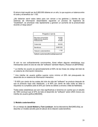El ahorro total resultó ser de 6.800.000 dólares en un año, lo que supone un balance entre
el coste y el beneficio de 1:100.

¿No deberían servir estos datos para con vencer a los gestores y clientes de que
sistemas de información desarrollados siguiendo un proceso de Ingeniería de
"Usabilidad", se amortizan más rápidamente y generan un aumento de la productividad
durante un largo plazo?




Si aún no son suficientemente convincentes, Karat refiere algunas estadísticas muy
interesantes sobre el ciclo de vida del "software" (también Myers y Rosson en [MYER92]):

* La interfaz de usuario es aproximadamente el 60% de las líneas de código del total de
un sistema de información interactivo.

* Una interfaz de usuario gráfica supone como mínimo el 29% del presupuesto de
desarrollo de un sistema de información interactivo.

* El 80% por ciento de los costes del ciclo de vida del "software" se produce después de
que el producto haya sido distribuido, y el 80% por ciento de este coste se debe a
requisitos no cumplidos (sólo el 20% por ciento es debido a errores o falta de fiabilidad).

Todas estas estadísticas son aún más significativas si tenemos en cuenta que un estudio
de 1993 concluyó que el 97% de todo el desarrollo de "software" sobre UNIX incluía una
interfaz de usuario gráfica [XBUS94].



3. Modelo coste-beneficio

En un trabajo de Jacob Nielsen y Tom Landauer, de los laboratorios Bell [NIEL93a], se
describe un modelo sencillo para el cálculo de la relación coste-beneficio.




                                                                                        20
 