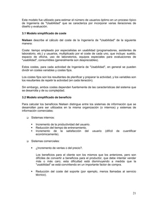 Este modelo fue utilizado para estimar el número de usuarios óptimo en un proceso típico
de Ingeniería de "Usabilidad" que se caracteriza por incorporar varias iteraciones de
diseño y evaluación.

3.1 Modelo simplificado de coste

Nielsen describe el cálculo del coste de la Ingeniería de "Usabilidad" de la siguiente
manera:

Coste: tiempo empleado por especialistas en usabilidad (programadores, asistentes de
laboratorio, etc.) y usuarios, multiplicado por el coste de cada uno, que incluye: sueldo,
espacio de oficina, uso de laboratorios, equipos especiales para evaluaciones de
"usabilidad", consumibles (generalmente son despreciables).

Estos costes, para cada actividad de Ingeniería de "Usabilidad", en general se pueden
dividir en costes variables y costes fijos.

Los costes fijos son los resultantes de planificar y preparar la actividad, y los variables son
los resultantes de repetir la actividad (en cada iteración).

Sin embargo, ambos costes dependen fuertemente de las características del sistema que
se desarrolla y de su complejidad.

3.2 Modelo simplificado de beneficio

Para calcular los beneficios Nielsen distingue entre los sistemas de información que se
desarrollan para ser utilizados en la misma organización (o internos) y sistemas de
información comerciales:

       Sistemas internos:

           Incremento de la productividad del usuario.
           Reducción del tiempo de entrenamiento.
           Incremento de la satisfacción del usuario                 (difícil   de   cuantificar
           económicamente).

       Sistemas comerciales:

           ¿Incremento de ventas o del precio?.

           Los beneficios para el cliente son los mismos que los anteriores, pero son
           difíciles de convertir a beneficios para el productor, que debe intentar vender
           más o más caro; esta dificultad está disminuyendo a medida que la
           "usabilidad" se está convirtiendo en un importante factor de compra.

           Reducción del coste del soporte (por ejemplo, menos llamadas al servicio
           técnico).




                                                                                             21
 