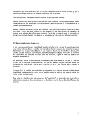 Se observa que evaluando sólo con un usuario, el beneficio es 50 veces el coste, y que la
relación máxima (70 veces) se obtiene evaluando con 3 usuarios.

En cualquier caso, los beneficios son siempre muy superiores al coste.

Nielsen reconoce que las suposiciones hechas y los números utilizados para llegar a esta
curva pueden no ser aplicables a otros proyectos, pero afirma que la forma general de la
curva si es representativa.

Nielsen concluye sosteniendo que, en cualquier caso, el número óptimo de usuarios está
entre tres y cinco; es decir, realizando una evaluación con ese número de usuarios, se
obtiene una relación beneficio-coste máxima (teniendo en cuenta que el beneficio es
siempre mayor que el coste mientras no se sobrepase un número muy alto de usuarios).



3.4 Número óptimo de iteraciones

Ni los mejores expertos en "usabilidad" pueden diseñar una interfaz de usuario perfecta
en el primer intento. Como ya se ha mencionado en la introducción, los ciclos iterativos de
diseño son una característica básica de los procesos de diseño de interfaces de usuario.
En otro estudio realizado también por Jacob Nielsen [NIEL93b] se demuestra el aumento
de "usabilidad" del sistema en cada ciclo de rediseño, y por lo tanto se deduce un
aumento del beneficio.

Sin embargo, no se puede estimar un modelo para este beneficio, ni por lo tanto un
modelo de la relación coste-beneficio, ya que no existe ninguna relación entre los
problemas de "usabilidad" que se solucionan en un ciclo y los que se solucionan en el
siguiente.

En cada ciclo, la interfaz sufre cambios en el diseño, con los que algunos problemas de
"usabilidad" desaparecerán, pero no se puede asegurar que no se crearán otros (de
hecho es así casi siempre).

Esta falta de relación entre los problemas de "usabilidad" en dos ciclos de desarrollo es
total si como resultado de una evaluación se decide un nuevo diseño debido al fracaso del
anterior.




                                                                                        23
 
