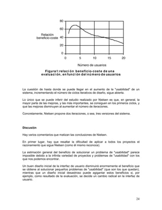 La cuestión de hasta donde se puede llegar en el aumento de la "usabilidad" de un
sistema, incrementando el número de ciclos iterativos de diseño, sigue abierta.

Lo único que se puede inferir del estudio realizado por Nielsen es que, en general, la
mayor parte de las mejoras, y las más importantes, se consiguen en los primeros ciclos, y
que las mejoras disminuyen al aumentar el número de iteraciones.

Concretamente, Nielsen propone dos iteraciones, o sea, tres versiones del sistema.



Discusión

Hay varios comentarios que matizan las conclusiones de Nielsen.

En primer lugar, hay que resaltar la dificultad de aplicar a todos los proyectos el
razonamiento que sigue Nielsen (como él mismo reconoce).

La estimación general del beneficio de solucionar un problema de "usabilidad" parece
imposible debido a la infinita variedad de proyectos y problemas de "usabilidad" con los
que nos podemos encontrar.

Un buen diseño inicial de la interfaz de usuario disminuirá enormemente el beneficio que
se obtiene al solucionar pequeños problemas de "usabilidad" (que son los que quedan),
mientras que un diseño inicial desastroso puede agigantar estos beneficios si, por
ejemplo, como resultado de la evaluación, se decide un cambio radical en la interfaz de
usuario.




                                                                                      24
 