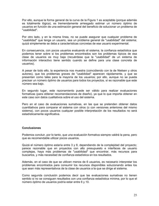 Por ello, aunque la forma general de la curva de la Figura 1 es aceptable (porque además
es totalmente lógica), es tremendamente arriesgado estimar un número óptimo de
usuarios en función de una estimación general del beneficio de solucionar un problema de
"usabilidad".

Por otro lado, y en la misma línea, no se puede asegurar que cualquier problema de
"usabilidad" que tenga un usuario, sea un problema general de "usabilidad" del sistema;
quizá simplemente se deba a características concretas de ese usuario experimental.

En consecuencia, con pocos usuarios evaluando el sistema, la confianza estadística que
podemos tener sobre si los problemas encontrados son los problemas típicos de esa
clase de usuarios es muy baja (recuérdese que la "usabilidad" de un sistema de
información interactivo tiene sentido cuando se define para una clase concreta de
usuarios).

A pesar de todo ello, la experiencia nos muestra (coincidiendo con la de Nielsen y otros
autores), que los problemas graves de "usabilidad" aparecen rápidamente, y que se
presentan como tales para la mayoría de los usuarios; por ello, aunque no se pueda
precisar un número óptimo de usuarios para todos los proyectos, sí es razonable que este
número sea bajo.

En segundo lugar, este razonamiento puede ser válido para realizar evaluaciones
formativas (para obtener recomendaciones de diseño), ya que lo que importa obtener en
este caso son datos cualitativos sobre el uso del sistema.

Pero en el caso de evaluaciones sumativas, en las que se pretenden obtener datos
cuantitativos para comparar el sistema con otros (o con versiones anteriores del mismo
sistema), con pocos usuarios cualquier posible interpretación de los resultados no será
estadísticamente significativa.



Conclusiones

Podemos concluir, por lo tanto, que una evaluación formativa siempre valdrá la pena, pero
que es recomendable utilizar pocos usuarios.

Quizá el número óptimo estaría entre 3 y 8, dependiendo de la complejidad del proyecto;
parece razonable que en proyectos con alto presupuesto e interfaces de usuario
complejas, haya más problemas de "usabilidad" que encontrar, más recursos para
buscarlos, y más necesidad de confianza estadística en los resultados.

Además, en el caso de que se utilicen menos de 6 usuarios, es necesario interpretar los
problemas encontrados para consumir los recursos disponibles solucionando antes los
que sean más representativos de la clase de usuarios a la que se dirige el sistema.

Como segunda conclusión podemos decir que las evaluaciones sumativas no tienen
sentido si no se consiguen resultados con una confianza estadística mínima, por lo que el
número óptimo de usuarios podría estar entre 6 y 10.



                                                                                      25
 